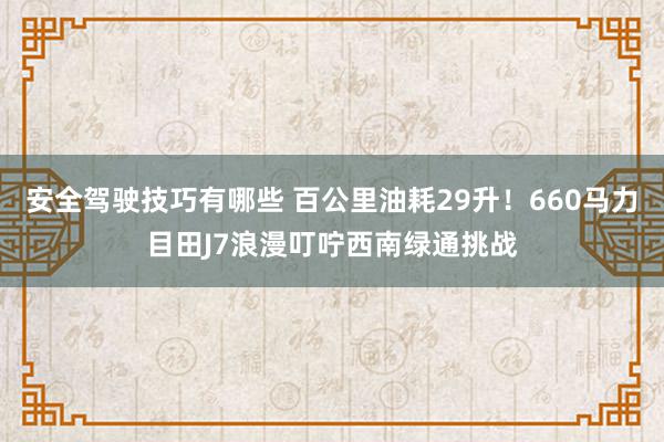 安全驾驶技巧有哪些 百公里油耗29升！660马力目田J7浪漫叮咛西南绿通挑战