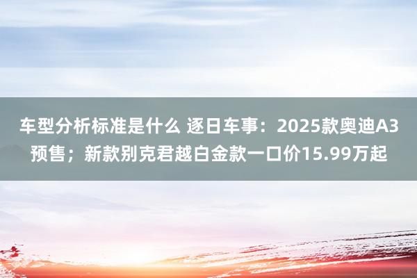 车型分析标准是什么 逐日车事：2025款奥迪A3预售；新款别克君越白金款一口价15.99万起