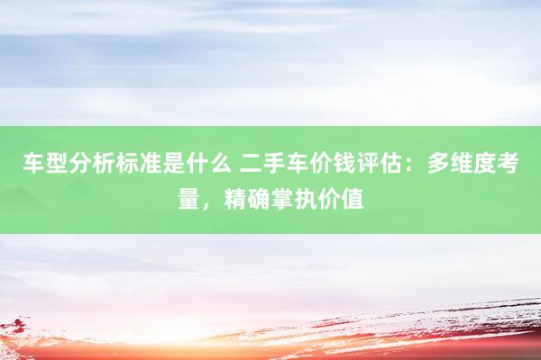 车型分析标准是什么 二手车价钱评估：多维度考量，精确掌执价值