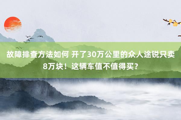 故障排查方法如何 开了30万公里的众人途锐只卖8万块！这辆车值不值得买？