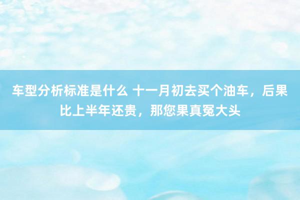 车型分析标准是什么 十一月初去买个油车，后果比上半年还贵，那您果真冤大头