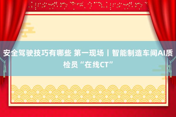 安全驾驶技巧有哪些 第一现场丨智能制造车间AI质检员“在线CT”