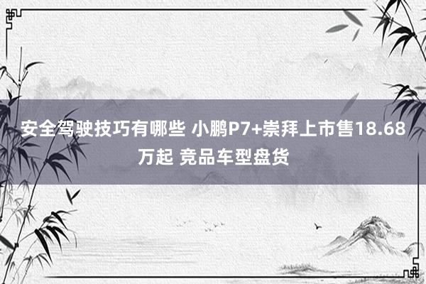 安全驾驶技巧有哪些 小鹏P7+崇拜上市售18.68万起 竞品车型盘货