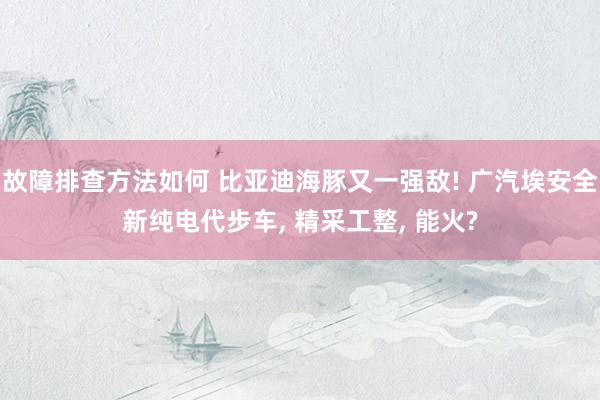 故障排查方法如何 比亚迪海豚又一强敌! 广汽埃安全新纯电代步车, 精采工整, 能火?