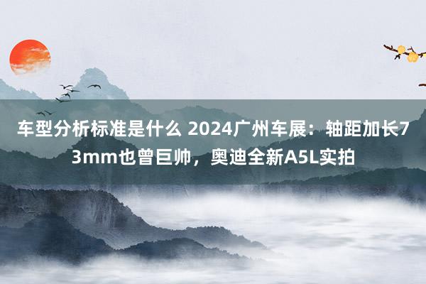 车型分析标准是什么 2024广州车展：轴距加长73mm也曾巨帅，奥迪全新A5L实拍