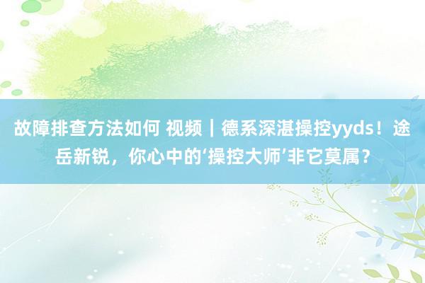 故障排查方法如何 视频｜德系深湛操控yyds！途岳新锐，你心中的‘操控大师’非它莫属？