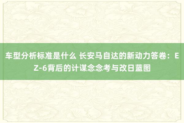 车型分析标准是什么 长安马自达的新动力答卷：EZ-6背后的计谋念念考与改日蓝图