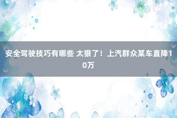 安全驾驶技巧有哪些 太狠了！上汽群众某车直降10万