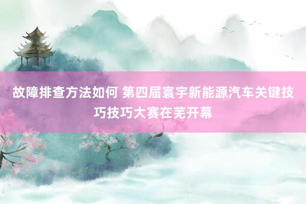 故障排查方法如何 第四届寰宇新能源汽车关键技巧技巧大赛在芜开幕