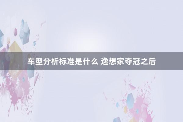 车型分析标准是什么 逸想家夺冠之后