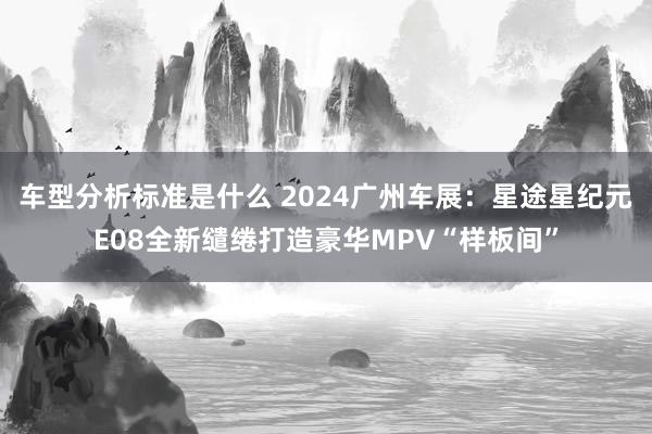 车型分析标准是什么 2024广州车展：星途星纪元E08全新缱绻打造豪华MPV“样板间”