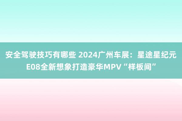 安全驾驶技巧有哪些 2024广州车展：星途星纪元E08全新想象打造豪华MPV“样板间”