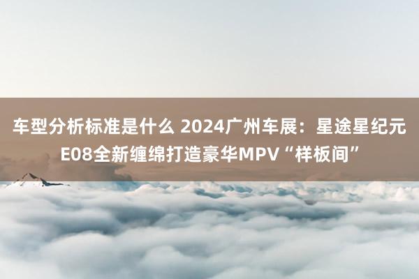 车型分析标准是什么 2024广州车展：星途星纪元E08全新缠绵打造豪华MPV“样板间”