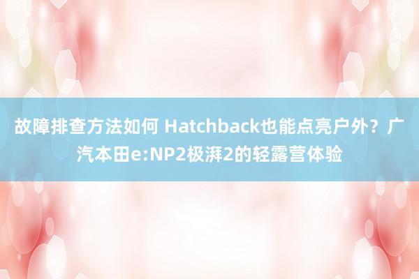 故障排查方法如何 Hatchback也能点亮户外？广汽本田e:NP2极湃2的轻露营体验