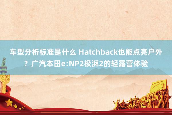 车型分析标准是什么 Hatchback也能点亮户外？广汽本田e:NP2极湃2的轻露营体验