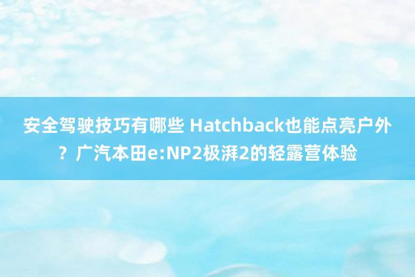 安全驾驶技巧有哪些 Hatchback也能点亮户外？广汽本田e:NP2极湃2的轻露营体验