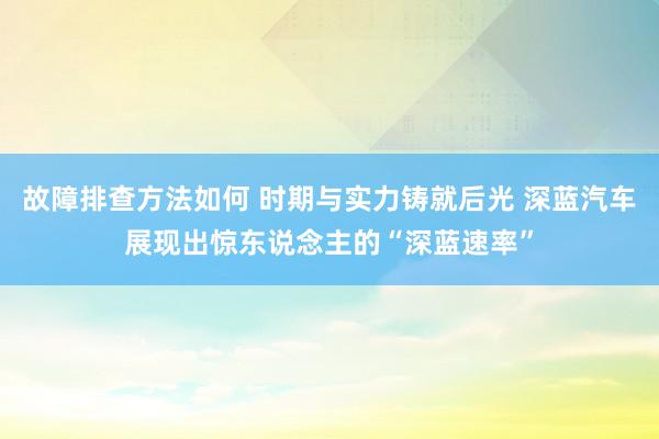 故障排查方法如何 时期与实力铸就后光 深蓝汽车展现出惊东说念主的“深蓝速率”