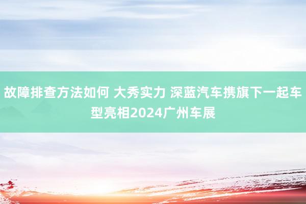 故障排查方法如何 大秀实力 深蓝汽车携旗下一起车型亮相2024广州车展