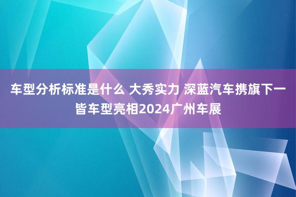 车型分析标准是什么 大秀实力 深蓝汽车携旗下一皆车型亮相2024广州车展