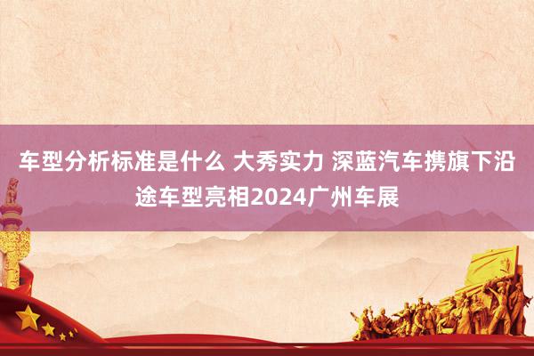 车型分析标准是什么 大秀实力 深蓝汽车携旗下沿途车型亮相2024广州车展