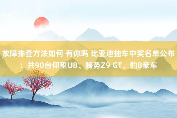 故障排查方法如何 有你吗 比亚迪抽车中奖名单公布：共90台仰望U8、腾势Z9 GT、豹8豪车