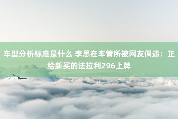 车型分析标准是什么 李思在车管所被网友偶遇：正给新买的法拉利296上牌