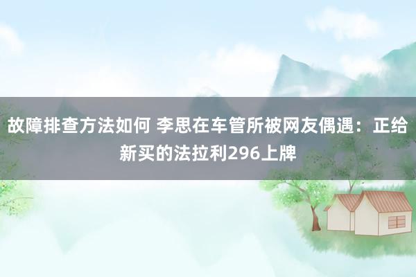 故障排查方法如何 李思在车管所被网友偶遇：正给新买的法拉利296上牌