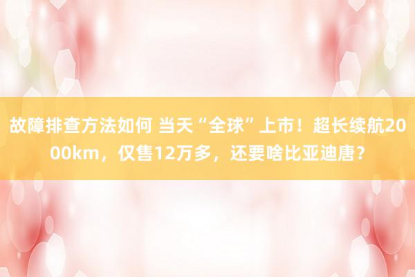 故障排查方法如何 当天“全球”上市！超长续航2000km，仅售12万多，还要啥比亚迪唐？