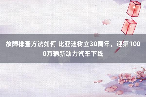 故障排查方法如何 比亚迪树立30周年，迎第1000万辆新动力汽车下线