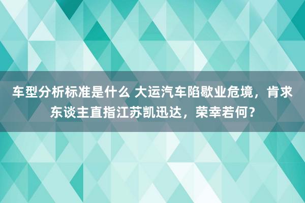 车型分析标准是什么 大运汽车陷歇业危境，肯求东谈主直指江苏凯迅达，荣幸若何？