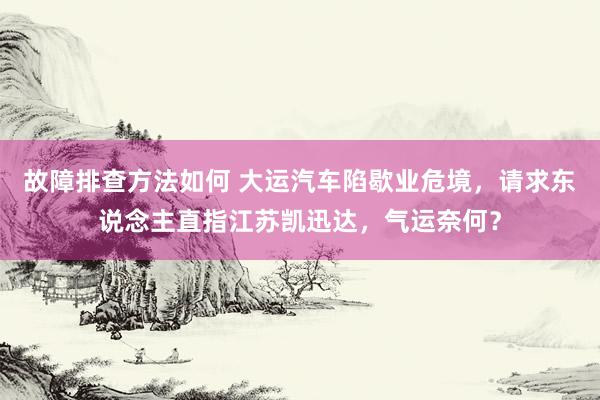 故障排查方法如何 大运汽车陷歇业危境，请求东说念主直指江苏凯迅达，气运奈何？