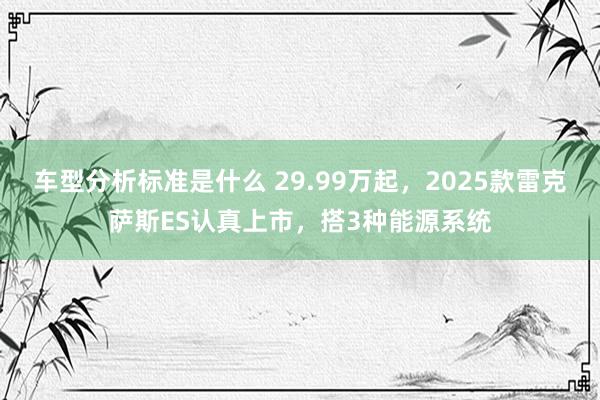 车型分析标准是什么 29.99万起，2025款雷克萨斯ES认真上市，搭3种能源系统