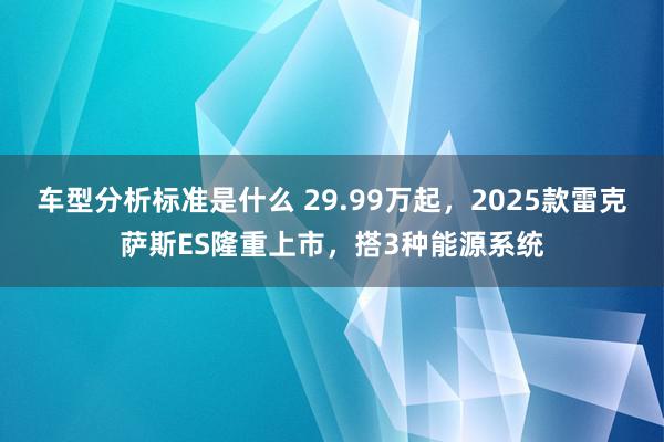 车型分析标准是什么 29.99万起，2025款雷克萨斯ES隆重上市，搭3种能源系统