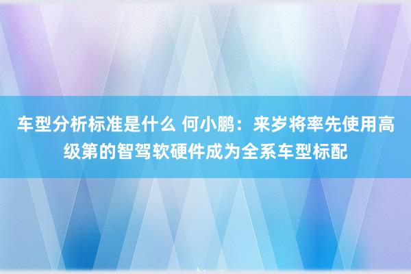 车型分析标准是什么 何小鹏：来岁将率先使用高级第的智驾软硬件成为全系车型标配