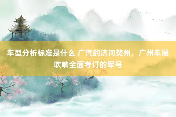 车型分析标准是什么 广汽的济河焚州，广州车展吹响全面考订的军号