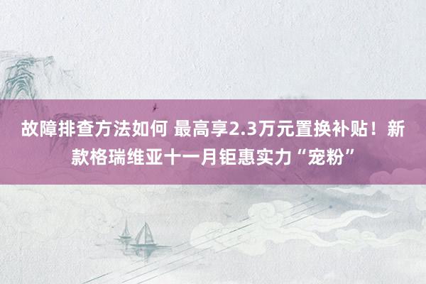 故障排查方法如何 最高享2.3万元置换补贴！新款格瑞维亚十一月钜惠实力“宠粉”