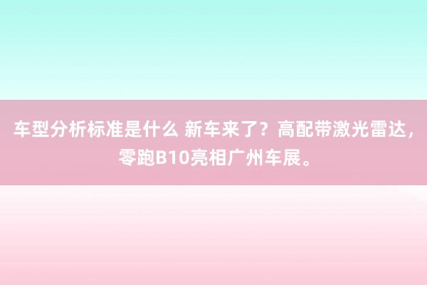 车型分析标准是什么 新车来了？高配带激光雷达，零跑B10亮相广州车展。