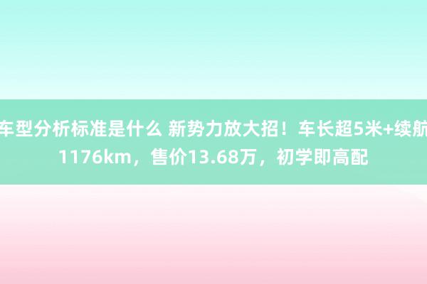 车型分析标准是什么 新势力放大招！车长超5米+续航1176km，售价13.68万，初学即高配