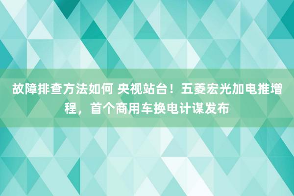 故障排查方法如何 央视站台！五菱宏光加电推增程，首个商用车换电计谋发布