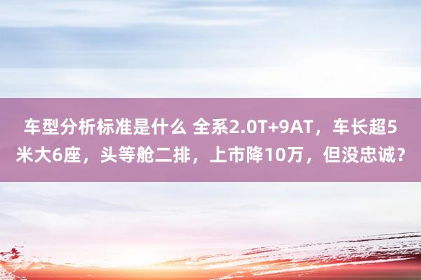 车型分析标准是什么 全系2.0T+9AT，车长超5米大6座，头等舱二排，上市降10万，但没忠诚？