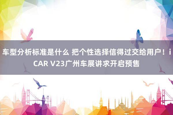 车型分析标准是什么 把个性选择信得过交给用户！iCAR V23广州车展讲求开启预售