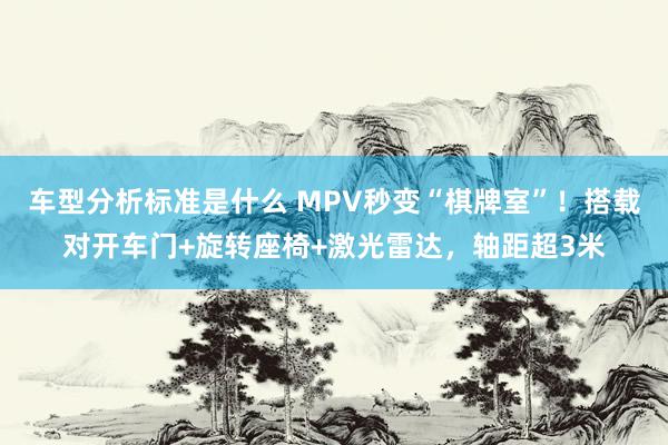 车型分析标准是什么 MPV秒变“棋牌室”！搭载对开车门+旋转座椅+激光雷达，轴距超3米