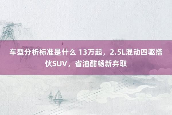 车型分析标准是什么 13万起，2.5L混动四驱搭伙SUV，省油酣畅新弃取