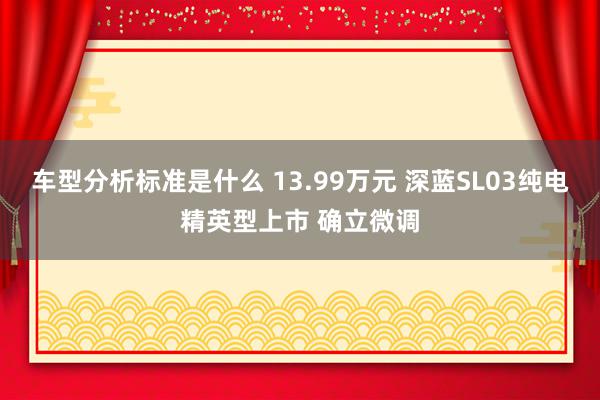 车型分析标准是什么 13.99万元 深蓝SL03纯电精英型上市 确立微调