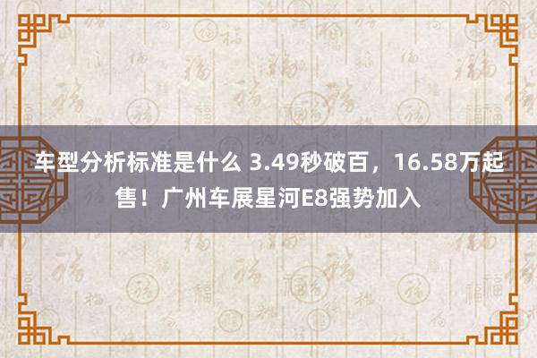 车型分析标准是什么 3.49秒破百，16.58万起售！广州车展星河E8强势加入