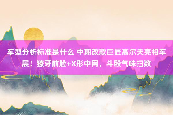 车型分析标准是什么 中期改款巨匠高尔夫亮相车展！獠牙前脸+X形中网，斗殴气味扫数