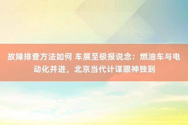 故障排查方法如何 车展至极报说念：燃油车与电动化并进，北京当代计谋眼神独到