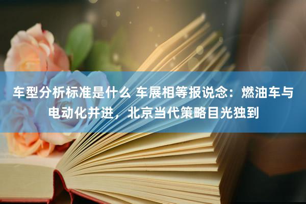 车型分析标准是什么 车展相等报说念：燃油车与电动化并进，北京当代策略目光独到