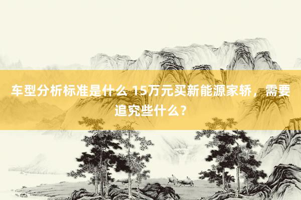 车型分析标准是什么 15万元买新能源家轿，需要追究些什么？