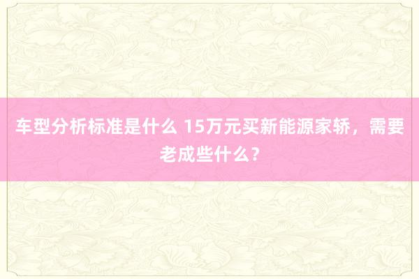 车型分析标准是什么 15万元买新能源家轿，需要老成些什么？